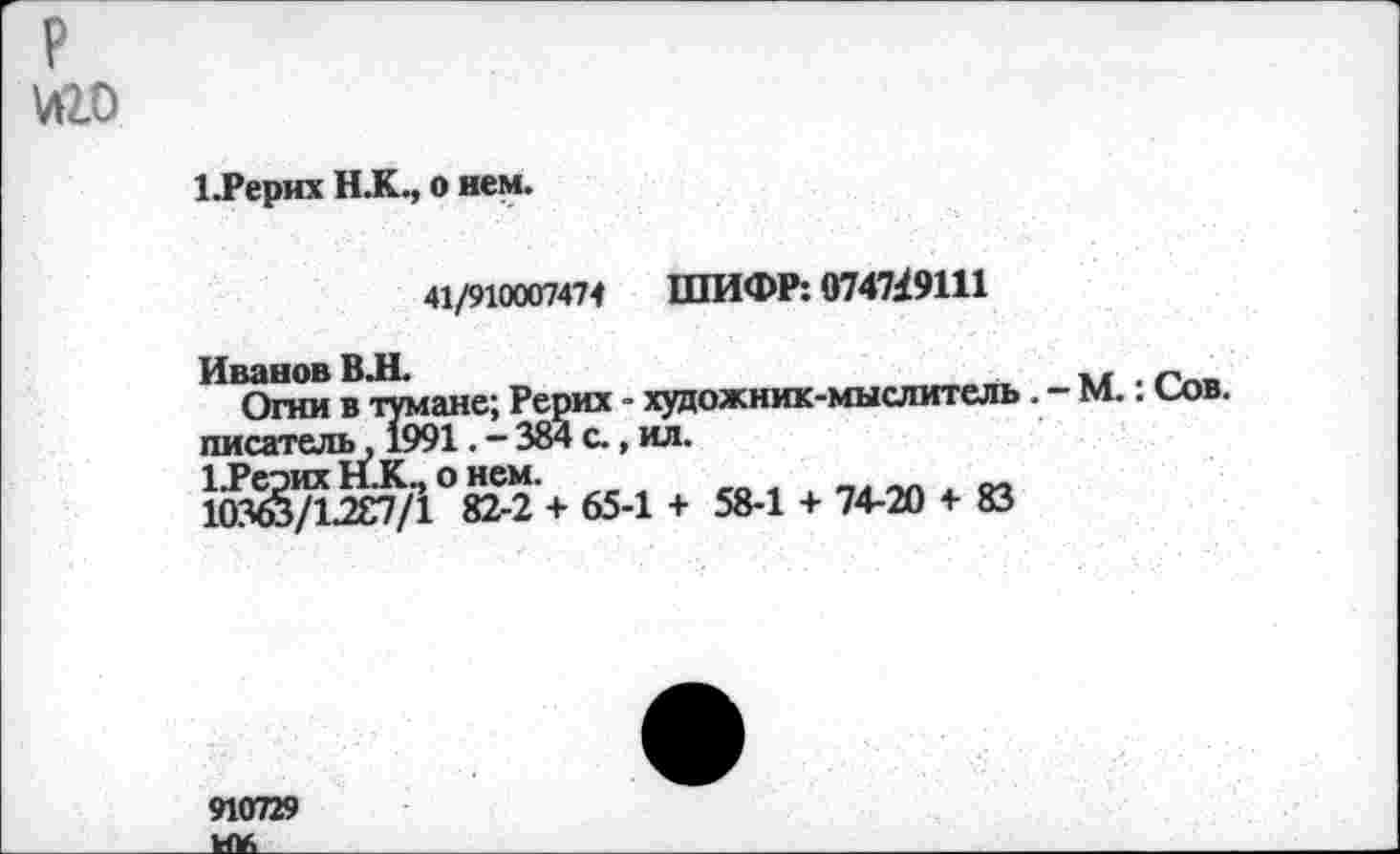 ﻿
1.Рерих Н.К., о нем.
41/910007474 ШИФР: 0747/9111
Иванов В.Н.	*. ^пи
Огни в тумане; Рерих - художник-мыслитель . - М.. Сов. писатель, 1991. - 384 с., ил.
ЦРеэих Н.К., о нем.
ЮЗю/1287/1 82-2 + 65-1 + 58-1 + 74-20 + 83
910729